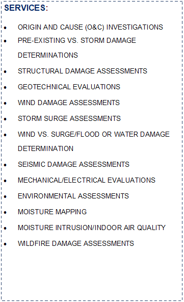 Text Box: SERVICES:ORIGIN AND CAUSE (O&C) INVESTIGATIONSPRE-EXISTING VS. STORM DAMAGE DETERMINATIONSSTRUCTURAL DAMAGE ASSESSMENTSGEOTECHNICAL EVALUATIONSWIND DAMAGE ASSESSMENTSSTORM SURGE ASSESSMENTSWIND VS. SURGE/FLOOD OR WATER DAMAGE 
DETERMINATIONSEISMIC DAMAGE ASSESSMENTSMECHANICAL/ELECTRICAL EVALUATIONSENVIRONMENTAL ASSESSMENTSMOISTURE MAPPINGMOISTURE INTRUSION/INDOOR AIR QUALITYWILDFIRE DAMAGE ASSESSMENTS